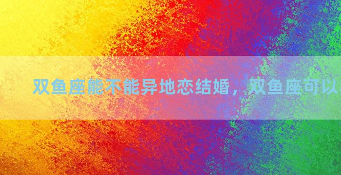双鱼座能不能异地恋结婚，双鱼座可以异地恋吗