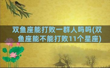 双鱼座能打败一群人吗吗(双鱼座能不能打败11个星座)