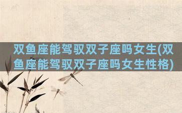 双鱼座能驾驭双子座吗女生(双鱼座能驾驭双子座吗女生性格)