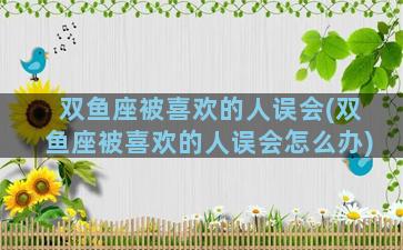 双鱼座被喜欢的人误会(双鱼座被喜欢的人误会怎么办)