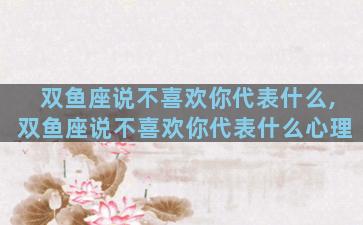 双鱼座说不喜欢你代表什么,双鱼座说不喜欢你代表什么心理