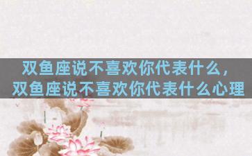 双鱼座说不喜欢你代表什么，双鱼座说不喜欢你代表什么心理