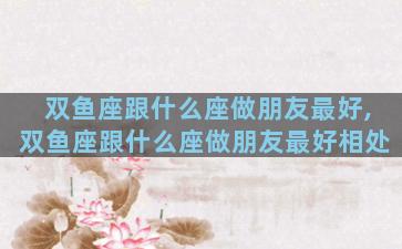 双鱼座跟什么座做朋友最好,双鱼座跟什么座做朋友最好相处