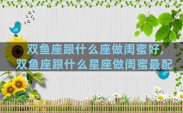 双鱼座跟什么座做闺蜜好,双鱼座跟什么星座做闺蜜最配