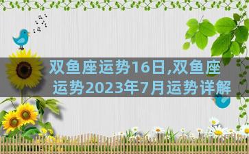 双鱼座运势16日,双鱼座运势2023年7月运势详解