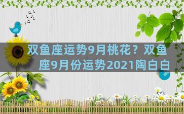 双鱼座运势9月桃花？双鱼座9月份运势2021陶白白