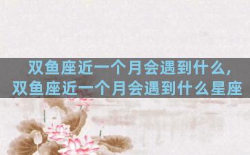 双鱼座近一个月会遇到什么,双鱼座近一个月会遇到什么星座