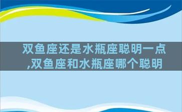 双鱼座还是水瓶座聪明一点,双鱼座和水瓶座哪个聪明
