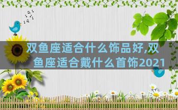 双鱼座适合什么饰品好,双鱼座适合戴什么首饰2021