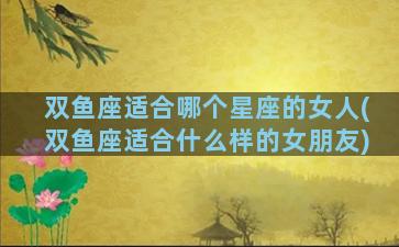 双鱼座适合哪个星座的女人(双鱼座适合什么样的女朋友)