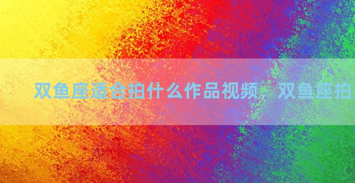 双鱼座适合拍什么作品视频，双鱼座拍照的姿势