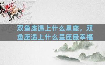 双鱼座遇上什么星座，双鱼座遇上什么星座最幸福