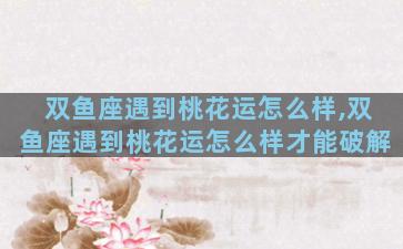 双鱼座遇到桃花运怎么样,双鱼座遇到桃花运怎么样才能破解