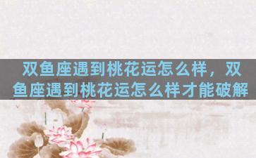 双鱼座遇到桃花运怎么样，双鱼座遇到桃花运怎么样才能破解