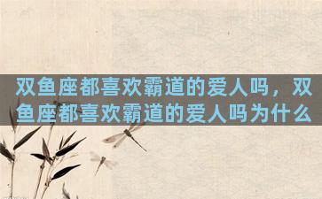 双鱼座都喜欢霸道的爱人吗，双鱼座都喜欢霸道的爱人吗为什么