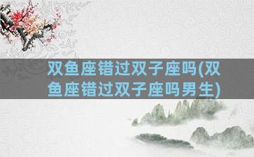 双鱼座错过双子座吗(双鱼座错过双子座吗男生)