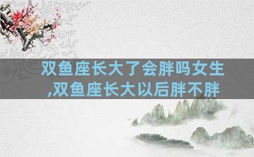 双鱼座长大了会胖吗女生,双鱼座长大以后胖不胖