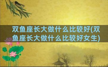 双鱼座长大做什么比较好(双鱼座长大做什么比较好女生)