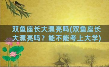 双鱼座长大漂亮吗(双鱼座长大漂亮吗？能不能考上大学)