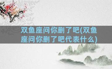 双鱼座问你删了吧(双鱼座问你删了吧代表什么)