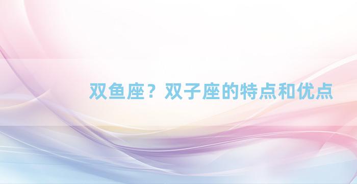 双鱼座？双子座的特点和优点