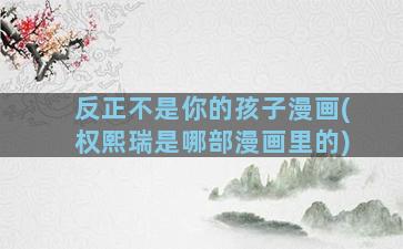 反正不是你的孩子漫画(权熙瑞是哪部漫画里的)