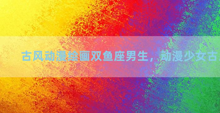 古风动漫绘画双鱼座男生，动漫少女古风双鱼座