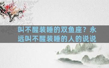 叫不醒装睡的双鱼座？永远叫不醒装睡的人的说说