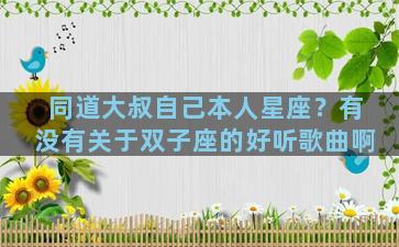 同道大叔自己本人星座？有没有关于双子座的好听歌曲啊