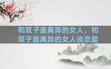 和双子座离异的女人，和双子座离异的女人谈恋爱
