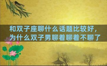 和双子座聊什么话题比较好，为什么双子男聊着聊着不聊了