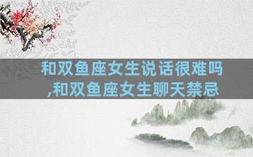 和双鱼座女生说话很难吗,和双鱼座女生聊天禁忌