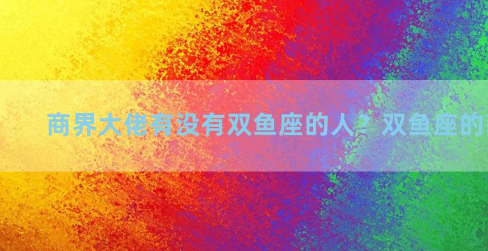 商界大佬有没有双鱼座的人？双鱼座的商业大佬