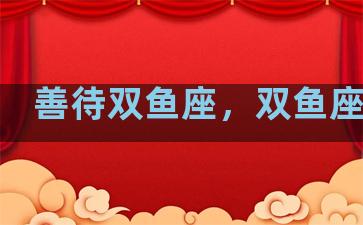 善待双鱼座，双鱼座善良
