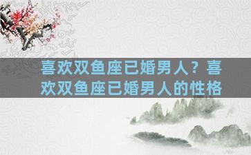 喜欢双鱼座已婚男人？喜欢双鱼座已婚男人的性格