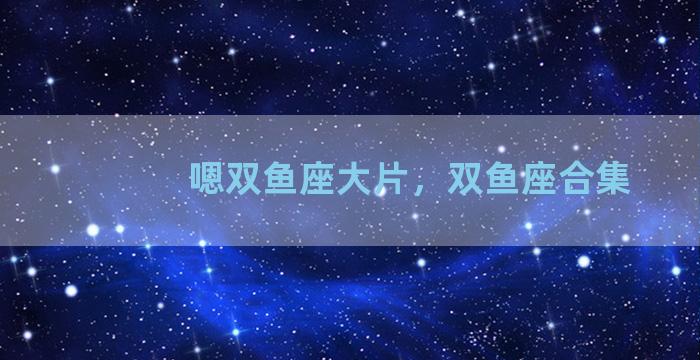 嗯双鱼座大片，双鱼座合集