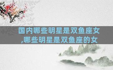 国内哪些明星是双鱼座女,哪些明星是双鱼座的女