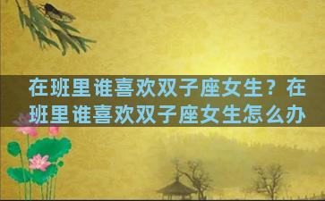 在班里谁喜欢双子座女生？在班里谁喜欢双子座女生怎么办