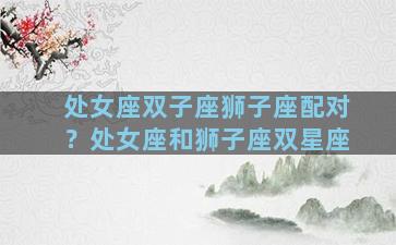 处女座双子座狮子座配对？处女座和狮子座双星座