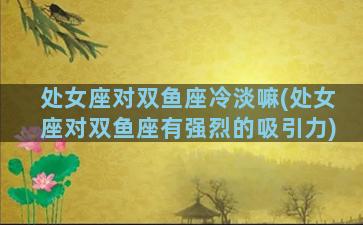 处女座对双鱼座冷淡嘛(处女座对双鱼座有强烈的吸引力)