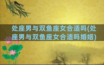 处座男与双鱼座女合适吗(处座男与双鱼座女合适吗婚姻)