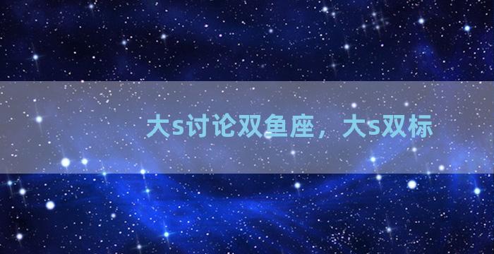 大s讨论双鱼座，大s双标