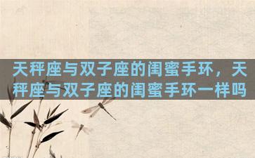 天秤座与双子座的闺蜜手环，天秤座与双子座的闺蜜手环一样吗