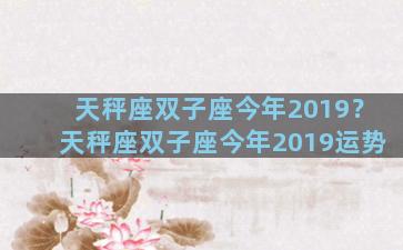 天秤座双子座今年2019？天秤座双子座今年2019运势