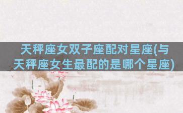 天秤座女双子座配对星座(与天秤座女生最配的是哪个星座)