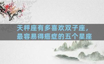 天秤座有多喜欢双子座，最容易得癌症的五个星座