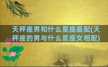 天秤座男和什么星座最配(天秤座的男与什么星座女相配)