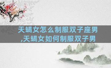 天蝎女怎么制服双子座男,天蝎女如何制服双子男
