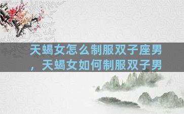 天蝎女怎么制服双子座男，天蝎女如何制服双子男