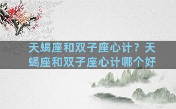 天蝎座和双子座心计？天蝎座和双子座心计哪个好